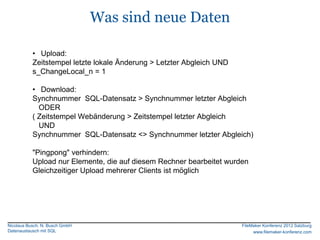 Was sind neue Daten

           • Upload:
           Zeitstempel letzte lokale Änderung > Letzter Abgleich UND
           s_ChangeLocal_n = 1

           • Download:
           Synchnummer SQL-Datensatz > Synchnummer letzter Abgleich
             ODER
           ( Zeitstempel Webänderung > Zeitstempel letzter Abgleich
             UND
           Synchnummer SQL-Datensatz <> Synchnummer letzter Abgleich)

           "Pingpong" verhindern:
           Upload nur Elemente, die auf diesem Rechner bearbeitet wurden
           Gleichzeitiger Upload mehrerer Clients ist möglich




Nicolaus Busch, N. Busch GmbH                                          FileMaker Konferenz 2012 Salzburg
Datenaustausch mit SQL                                                      www.filemaker-konferenz.com
 
