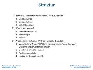 Struktur

               1. Szenario: FileMaker-Runtime und MySQL-Server
                     1. Beispiel MVB3
                     2. Beispiel Litlink
                     3. Lizenz beachten!
               2. Was brauchen wir?
                     1. FileMaker Advanced
                     2. PHP-Plugins
                     3. MySQL
               3. Arbeiten mit FileMaker PHP am Beispiel Smartpill
                     1. Verschiedene Arten, PHP-Code zu integrieren – Script, Feldwert,
                        Custom Function, externe Funktion
                     2. Den Function-Maker nutzen
                     3. Funktionen erstellen
                     4. Update zur Laufzeit via URL



Nicolaus Busch, N. Busch GmbH                                                   FileMaker Konferenz 2012 Salzburg
Datenaustausch mit SQL                                                               www.filemaker-konferenz.com
 
