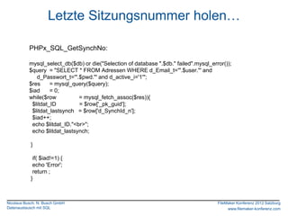 Letzte Sitzungsnummer holen…

           PHPx_SQL_GetSynchNo:

           mysql_select_db($db) or die("Selection of database ".$db." failed".mysql_error());
           $query = "SELECT * FROM Adressen WHERE d_Email_t='".$user."' and
              d_Passwort_t='".$pwd."' and d_active_i='1'";
           $res     = mysql_query($query);
           $iad     = 0;
           while($row          = mysql_fetch_assoc($res)){
            $litdat_ID         = $row['_pk_guid'];
            $litdat_lastsynch = $row['d_SynchId_n'];
            $iad++;
            echo $litdat_ID."<br>";
            echo $litdat_lastsynch;

            }

             if( $iad!=1) {
             echo 'Error';
             return ;
            }



Nicolaus Busch, N. Busch GmbH                                                          FileMaker Konferenz 2012 Salzburg
Datenaustausch mit SQL                                                                      www.filemaker-konferenz.com
 
