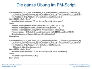 Die ganze Übung im FM-Script
          Variable setzen [$SQL_call; Wert:PHPx_SQL_GetSynchNo ( _DGlobal::d_LLwebuser_tg;
            _DGlobal::d_LLwebpassword_tg; sys_Globals::s_SQLDB ; sys_Globals::s_SQLServer ;
            sys_Globals::s_SQLAccount ; sys_Globals::s_SQLPassword )]
          Wenn [$SQL_Call = "Error"]
            Aktuelles Script verlassen ["Error: Konnte Synch-Nr. nicht lesen"]
          Sonst
            Variable setzen [$Result; Wert:Substitute( $SQL_call ; "<br>" ; ¶)]
            Variable setzen [$$SQLUserID; Wert:GetValue( $Result ; 1)]
            Variable setzen [$$SQLLastSynchID; Wert:GetValue( $Result ; 2)]
            Feldwert setzen [_DGlobal::d_LLwebnextsyncno_ng[]; $$SQLLastSynchID+1]
            Schreibe Änderung Datens./Abfrage [Ohne Dialogfeld]
          Ende-Wenn

          Variable setzen [$SQL_call; PHPx_SQL_SetServerSynchNo ( _DGlobal::d_LLwebuser_tg;
            _DGlobal::d_LLwebpassword_tg; sys_Globals::s_SQLDB ; sys_Globals::s_SQLServer ;
            sys_Globals::s_SQLAccount ; sys_Globals::s_SQLPassword ;
            _DGlobal::d_LLwebnextsyncno_ng)]
          Wenn [$SQL_Call = "Error"]
            Aktuelles Script verlassen ["Error: Konnte Synch-Nr. nicht schreiben"]
          Sonst
            Aktuelles Script verlassen ["OK"]
          Ende-Wenn


Nicolaus Busch, N. Busch GmbH                                                FileMaker Konferenz 2012 Salzburg
Datenaustausch mit SQL                                                            www.filemaker-konferenz.com
 