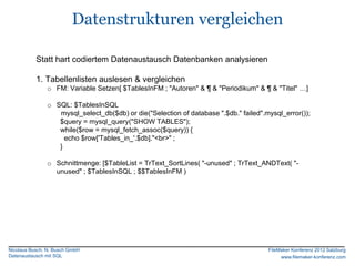 Datenstrukturen vergleichen

           Statt hart codiertem Datenaustausch Datenbanken analysieren

           1. Tabellenlisten auslesen & vergleichen
               o FM: Variable Setzen[ $TablesInFM ; "Autoren" & ¶ & "Periodikum" & ¶ & "Titel" …]

               o SQL: $TablesInSQL
                  mysql_select_db($db) or die("Selection of database ".$db." failed".mysql_error());
                  $query = mysql_query("SHOW TABLES");
                  while($row = mysql_fetch_assoc($query)) {
                    echo $row['Tables_in_'.$db]."<br>" ;
                  }

               o Schnittmenge: [$TableList = TrText_SortLines( "-unused" ; TrText_ANDText( "-
                 unused" ; $TablesInSQL ; $$TablesInFM )




Nicolaus Busch, N. Busch GmbH                                                         FileMaker Konferenz 2012 Salzburg
Datenaustausch mit SQL                                                                     www.filemaker-konferenz.com
 