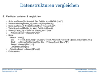Datenstrukturen vergleichen

2. Feldlisten auslesen & vergleichen

     o Script ausführen ["fn.Smartpill: Get Fieldlist from MYSQL(List)"]
     o Variable setzen [$Table_sql; Wert:Get(ScriptResult)]
     o Script ausführen [" fn.Get Fieldlist from Transfer(List)"]
     o Variable setzen [$Table_fm; Wert:Get(ScriptResult)]
     o Wenn [$Table_sql = "Error" or $Table_fm = "Error"]
     o   Aktuelles Script verlassen ["Error"]
     o Sonst
        $Result = Let( [
         $list     = TrText_SortLines( "-unused" ; TrText_ANDText( "-unused" ; $table_sql ; $table_fm ));
         $list2 = cf.LinesNotStartingWith( $list ; "x";ValueCount( $list );"¶");
         $length = Length($list2) -1];
         Left( $list2 ; $length))
     o Aktuelles Script verlassen [$Result]
     o Ende (wenn)




Nicolaus Busch, N. Busch GmbH                                                       FileMaker Konferenz 2012 Salzburg
Datenaustausch mit SQL                                                                   www.filemaker-konferenz.com
 