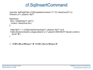 cf.SqlInsertCommand
           //Use like: SetField(Field; cf.SQLUpdateCommand ( T1; T2; ValueCount(T1) ))
           //Params: pT1, pSearch, NpT1

           SetzeVars(
             [line = HoleWert(pT1; NpT1);
              content = Berechne( line )
           ];

               Falls( NpT1 > 1; cf.SQLInsertCommand(pT1; pSearch; NpT1-1)) &
               Falls( ZeichenLinks(line; Länge( pSearch )) <> psearch UND NICHT IstLeer( content );
                line & ",¶")
           )



            "Ort¶PLZ¶Land¶Region"  "Ort,¶PLZ,¶Land,¶Region,¶"




Nicolaus Busch, N. Busch GmbH                                                          FileMaker Konferenz 2012 Salzburg
Datenaustausch mit SQL                                                                      www.filemaker-konferenz.com
 