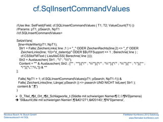 cf.SqlInsertCommandValues
           //Use like: SetField(Field; cf.SQLInsertCommandValues ( T1; T2; ValueCount(T1) ))
           //Params: pT1, pSearch, NpT1
           //cf.SQLInsertCommandValues=

           SetzeVars(
             [line=HoleWert(pT1; NpT1);
              Str1 = Falls( ZeichenLinks( line ;1 ) = "_" ODER ZeichenRechts(line;2) <> "_t" ODER
                ZeichenLinks(line; 10)="d_datentyp" ODER $$UTFSupport <> 1 ; Berechne( line ) ;
                cf.CSStoFMText ( LiesAlsCSS( Berechne( line ))));
              Str2 = Austauschen( Str1 ; "" ; "");
              Content = "'" & Austauschen( Str2 ; ["'" ; "''"];[""" ; """];["“" ; "“"];["”" ; "”"];["‟" ; "‟"];["„" ;
                "„"];["„";"„"]) & "'"
           ];

             Falls( NpT1 > 1; cf.SQLInsertCommandValues(pT1; pSearch; NpT1-1)) &
             Falls( ZeichenLinks(line; Länge( pSearch )) <> psearch UND NICHT IstLeer( Str1 );
            content & ",¶")
           )
           D_Titel_t¶d_Ort_t¶d_Schlagworte_t (Städte mit schwierigen Namen¶北京¶N'Djamena)
           'St&auml;dte mit schwierigen Namen',¶'北京',¶'N''Djamena',



Nicolaus Busch, N. Busch GmbH                                                                                FileMaker Konferenz 2012 Salzburg
Datenaustausch mit SQL                                                                                            www.filemaker-konferenz.com
 