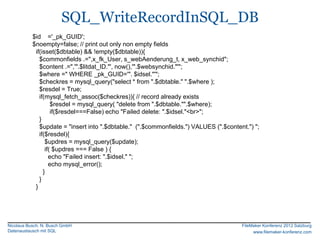 SQL_WriteRecordInSQL_DB
           $id ='_pk_GUID';
           $noempty=false; // print out only non empty fields
            if(isset($dbtable) && !empty($dbtable)){
              $commonfields .=",x_fk_User, s_webAenderung_t, x_web_synchid";
              $content .=",'".$litdat_ID."', now(),'".$websynchid."'";
              $where =" WHERE _pk_GUID='". $idsel."'";
              $checkres = mysql_query("select * from ".$dbtable." ".$where );
              $resdel = True;
              if(mysql_fetch_assoc($checkres)){ // record already exists
                    $resdel = mysql_query( "delete from ".$dbtable."".$where);
                    if($resdel===False) echo "Failed delete: ".$idsel."<br>";
              }
              $update = "insert into ".$dbtable." (".$commonfields.") VALUES (".$content.") ";
              if($resdel){
                 $updres = mysql_query($update);
                 if( $updres === False ) {
                   echo "Failed insert: ".$idsel." ";
                   echo mysql_error();
                }
              }
            }




Nicolaus Busch, N. Busch GmbH                                                          FileMaker Konferenz 2012 Salzburg
Datenaustausch mit SQL                                                                      www.filemaker-konferenz.com
 