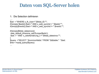 Daten vom SQL-Server holen

           1. Die Selection definieren
           …
           $sel = "WHERE x_fk_User='".$litdat_ID."'";
           if(!empty( $lastid)) $sel.=" AND x_web_synchid > '".$lastid."'";
           if(!empty($nextid)) $sel.=" AND x_web_synchid != '".$nextid."'";

           if(!empty($litdat_datesince)){
            date_default_timezone_set('Europe/Berlin');
            $sel .= " AND s_webAenderung_t >'".$litdat_datesince."'";
           }
           $query ="SELECT ".$commonfields." FROM ".$dbtable." ".$sel;
           $res = mysql_query($query);
           …




Nicolaus Busch, N. Busch GmbH                                                 FileMaker Konferenz 2012 Salzburg
Datenaustausch mit SQL                                                             www.filemaker-konferenz.com
 