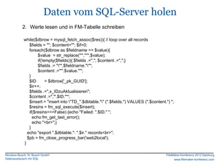 Daten vom SQL-Server holen
           2. Werte lesen und in FM-Tabelle schreiben

            while($dbrow = mysql_fetch_assoc($res)){ // loop over all records
               $fields = ""; $content=""; $if=0;
               foreach($dbrow as $fieldname => $value){
                    $value = str_replace("'","''",$value);
                    if(!empty($fields)){ $fields .=","; $content .=",";}
                    $fields .= """.$fieldname.""";
                    $content .="'".$value."'";
               }
               $ID       = $dbrow['_pk_GUID'];
               $ir++;
               $fields .=",x_IDzuAktualisieren";
               $content .=",'".$ID."'";
               $insert = "insert into "TD_".$dbtable."" (".$fields.") VALUES (".$content.") ";
               $resins = fm_sql_execute($insert);
               if($resins===False) {echo "Failed: ".$ID." ";
                 echo fm_get_last_error();
                 echo "<br>";}
               }
              echo "export ".$dbtable.": ".$ir." records<br>";
              $pb = fm_close_progress_bar('web2local');
            }

Nicolaus Busch, N. Busch GmbH                                                              FileMaker Konferenz 2012 Salzburg
Datenaustausch mit SQL                                                                          www.filemaker-konferenz.com
 