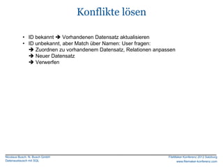 Konflikte lösen

           • ID bekannt  Vorhandenen Datensatz aktualisieren
           • ID unbekannt, aber Match über Namen: User fragen:
              Zuordnen zu vorhandenem Datensatz, Relationen anpassen
              Neuer Datensatz
              Verwerfen




Nicolaus Busch, N. Busch GmbH                                     FileMaker Konferenz 2012 Salzburg
Datenaustausch mit SQL                                                 www.filemaker-konferenz.com
 
