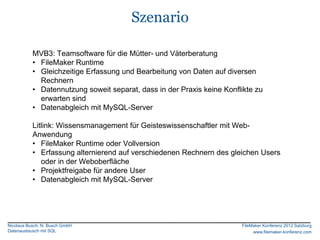 Szenario

           MVB3: Teamsoftware für die Mütter- und Väterberatung
           • FileMaker Runtime
           • Gleichzeitige Erfassung und Bearbeitung von Daten auf diversen
             Rechnern
           • Datennutzung soweit separat, dass in der Praxis keine Konflikte zu
             erwarten sind
           • Datenabgleich mit MySQL-Server

           Litlink: Wissensmanagement für Geisteswissenschaftler mit Web-
           Anwendung
           • FileMaker Runtime oder Vollversion
           • Erfassung alternierend auf verschiedenen Rechnern des gleichen Users
              oder in der Weboberfläche
           • Projektfreigabe für andere User
           • Datenabgleich mit MySQL-Server




Nicolaus Busch, N. Busch GmbH                                           FileMaker Konferenz 2012 Salzburg
Datenaustausch mit SQL                                                       www.filemaker-konferenz.com
 