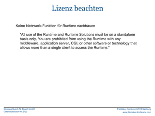 Lizenz beachten

           Keine Netzwerk-Funktion für Runtime nachbauen

               "All use of the Runtime and Runtime Solutions must be on a standalone
               basis only. You are prohibited from using the Runtime with any
               middleware, application server, CGI, or other software or technology that
               allows more than a single client to access the Runtime."




Nicolaus Busch, N. Busch GmbH                                              FileMaker Konferenz 2012 Salzburg
Datenaustausch mit SQL                                                          www.filemaker-konferenz.com
 