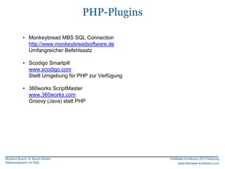 PHP-Plugins

           • Monkeybread MBS SQL Connection
             http://www.monkeybreadsoftware.de
             Umfangreicher Befehlssatz

           • Scodigo Smartpill
             www.scodigo.com
             Stellt Umgebung für PHP zur Verfügung

           • 360works ScriptMaster
             www.360works.com
             Groovy (Java) statt PHP




Nicolaus Busch, N. Busch GmbH                        FileMaker Konferenz 2012 Salzburg
Datenaustausch mit SQL                                    www.filemaker-konferenz.com
 