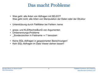 Das macht Probleme

           • Was geht: alle Arten von Abfragen mit SELECT
             Was geht nicht: alle Arten von Manipulation der Daten oder der Struktur

           • Unterstützung durch FileMaker bei Fehlern: keine

           • gross- und KLEINschreiBunG von Argumenten
           • Umbenennungs-Probleme
           • _Sonderzeichen in Feldname ⇒ " benutzen

           • Keine SQL-Abfragen in gespeicherten Berechnungen!
           • Kein SQL-Abfragen im Data Viewer stehen lassen!




Nicolaus Busch, N. Busch GmbH                   8                        FileMaker Konferenz 2012 Salzburg
SQL-Kommandos                                                                 www.filemaker-konferenz.com
 