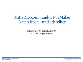 FileMaker Konferenz2010




                     Mit SQL-Kommandos FileMaker
                       Daten lesen - und schreiben

                                Integriertes SQL in FileMaker 12
                                     SQL mit Plugins nutzen




Nicolaus Busch, N. Busch GmbH                  1                   FileMaker Konferenz 2012 Salzburg
SQL-Kommandos                                                           www.filemaker-konferenz.com
 