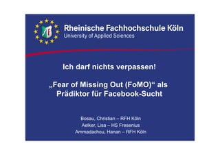 Ich darf nichts verpassen! 
„Fear of Missing Out (FoMO)“ als 
Prädiktor für Facebook-Sucht 
Bosau, Christian – RFH Köln 
Aelker, Lisa – HS Fresenius 
Ammadachou, Hanan – RFH Köln 
 