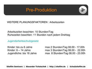 Pre-Produktion Sitefilm Seminare  |  Alexander Tichatschek  |  http://sitefilm.de  |  [email_address] WEITERE PLANUNGSFAKTOREN : Arbeitszeiten Arbeitszeiten beachten: 10 Stunden/Tag Ruhezeiten beachten: 11 Stunden nach jedem Drehtag Jugendarbeitsschutzgesetz Kinder: bis zu 6 Jahre  max 2 Stunden/Tag 08.00 - 17.00h Kinder: 6 – 14 Jahre  max 3 Stunden/Tag 08.00 -  22.00h Jugendliche: bis 18 Jahre   max  8 Stunden/Tag 08.00 - 23.00h 