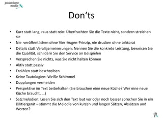 Don‘tsKurz statt lang, raus statt rein: Überfrachten Sie die Texte nicht, sondern streichen sieNie  veröffentlichen ohne Vier-Augen-Prinzip, nie drucken ohne LektoratDetails statt Verallgemeinerungen: Nennen Sie die konkrete Leistung, beweisen Sie die Qualität, schildern Sie den Service an BeispielenVersprechen Sie nichts, was Sie nicht halten könnenAktiv statt passivErzählen statt beschreibenKeine Tautologien: Weiße SchimmelDopplungen vermeidenPerspektive im Text beibehalten (Sie brauchen eine neue Küche? Wer eine neue Küche braucht, ...) Satzmelodien: Lesen Sie sich den Text laut vor oder noch besser sprechen Sie in ein Diktiergerät – stimmt die Melodie von kurzen und langen Sätzen, Absätzen und Worten?