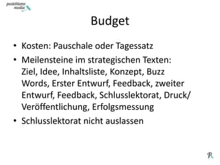 BudgetKosten: Pauschale oder TagessatzMeilensteine im strategischen Texten: Ziel, Idee, Inhaltsliste, Konzept, Buzz Words, Erster Entwurf, Feedback, zweiter Entwurf, Feedback, Schlusslektorat, Druck/ Veröffentlichung, Erfolgsmessung Schlusslektorat nicht auslassen