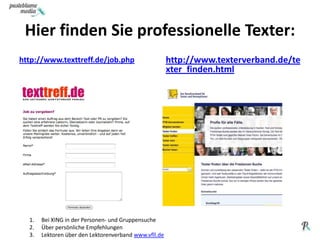 Hier finden Sie professionelle Texter:http://www.texttreff.de/job.phphttp://www.texterverband.de/texter_finden.htmlBei XING in der Personen- und GruppensucheÜber persönliche EmpfehlungenLektoren über den Lektorenverbandwww.vfll.de