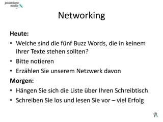 NetworkingHeute: Welche sind die fünf Buzz Words, die in keinem Ihrer Texte stehen sollten? Bitte notierenErzählen Sie unserem Netzwerk davonMorgen:Hängen Sie sich die Liste über Ihren SchreibtischSchreiben Sie los und lesen Sie vor – viel Erfolg