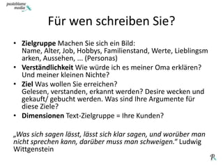 KüchenzurufFür wen schreiben Sie?ZielgruppeMachen Sie sich ein Bild: Name, Alter, Job, Hobbys, Familienstand, Werte, Lieblingsmarken, Aussehen, ... (Personas)Verständlichkeit Wie würde ich es meiner Oma erklären? Und meiner kleinen Nichte?Ziel Was wollen Sie erreichen? Gelesen, verstanden, erkannt werden? Desire wecken und gekauft/ gebucht werden. Was sind Ihre Argumente für diese Ziele?Dimensionen Text-Zielgruppe = Ihre Kunden?„Was sich sagen lässt, lässt sich klar sagen, und worüber man nicht sprechen kann, darüber muss man schweigen.“ Ludwig Wittgenstein