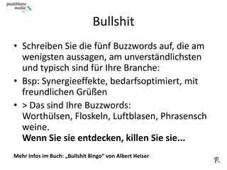 BullshitSchreiben Sie die fünf Buzzwords auf, die am wenigsten aussagen, am unverständlichsten und typisch sind für Ihre Branche:Bsp: Synergieeffekte, bedarfsoptimiert, mit freundlichen Grüßen > Das sind Ihre Buzzwords: Worthülsen, Floskeln, Luftblasen, Phrasenschweine. Wenn Sie sie entdecken, killen Sie sie...Mehr Infos im Buch: „Bullshit Bingo“ von Albert Heiser
