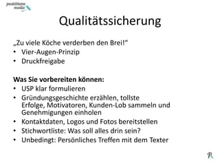 Qualitätssicherung„Zu viele Köche verderben den Brei!“Vier-Augen-PrinzipDruckfreigabeWas Sie vorbereiten können: USP klar formulierenGründungsgeschichte erzählen, tollste Erfolge, Motivatoren, Kunden-Lob sammeln und Genehmigungen einholenKontaktdaten, Logos und Fotos bereitstellenStichwortliste: Was soll alles drin sein?Unbedingt: Persönliches Treffen mit dem Texter