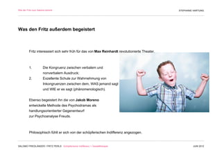 Wie der Fritz zum Salomo kommt                                                                  STEPHANIE HARTUNG




Was den Fritz außerdem begeistert



         Fritz interessiert sich sehr früh für das von Max Reinhardt revolutionierte Theater.



         1.          Die Kongruenz zwischen verbalem und
                     nonverbalem Ausdruck;
         2.          Exzellente Schule zur Wahrnehmung von
                     Inkongruenzen zwischen dem, WAS jemand sagt
                     und WIE er es sagt (phänomenologisch).


         Ebenso begeistert ihn die von Jakob Moreno
         entwickelte Methode des Psychodramas als
         handlungsorientierter Gegenentwurf
         zur Psychoanalyse Freuds.



         Philosophisch fühlt er sich von der schöpferischen Indifferenz angezogen.


SALOMO FRIEDLÄNDER / FRITZ PERLS Schöpferische Indifferenz + Gestalttherapie                             JUNI 2012
 