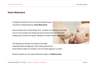 Wie der Fritz zum Salomo kommt                                                               STEPHANIE HARTUNG




Oraler Widerstand



         In Südafrika schreibt Fritz mit Lore an einer Erweiterung der
         Freudschen Widerstandstheorie: Orale Widerstände


         Nach der Geburt ihrer Tochter Renate 1931: Verhalten von Säuglingen beim Stillen.
         Lore und Fritz verstehen das Saugen als erste Versuche einer natürlichen Sich-
         Aneignung der Umwelt zum eigenen Überleben im positiven Sinne: Aggression.




         Der Übergang vom Saugen zum Kauen ist die zweite
         notwendige Stufe der Aggression. Wenn diese gehemmt wird,
         hat der Mensch später evtl. Probleme, sich der Umwelt aggressiv zu nähern.


         Zunächst sprechen sie von oralem Widerstand, später von Beißhemmung.




SALOMO FRIEDLÄNDER / FRITZ PERLS Schöpferische Indifferenz + Gestalttherapie                          JUNI 2012
 