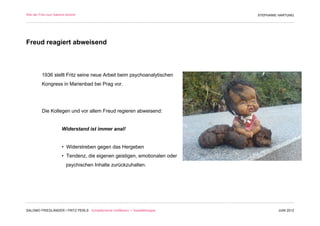 Wie der Fritz zum Salomo kommt                                                 STEPHANIE HARTUNG




Freud reagiert abweisend



         1936 stellt Fritz seine neue Arbeit beim psychoanalytischen
         Kongress in Marienbad bei Prag vor.




         Die Kollegen und vor allem Freud regieren abweisend:


                     Widerstand ist immer anal!


                     • Widerstreben gegen das Hergeben
                     • Tendenz, die eigenen geistigen, emotionalen oder
                        psychischen Inhalte zurückzuhalten.




SALOMO FRIEDLÄNDER / FRITZ PERLS Schöpferische Indifferenz + Gestalttherapie            JUNI 2012
 