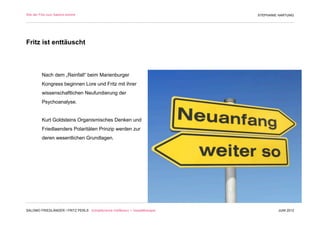 Wie der Fritz zum Salomo kommt                                                 STEPHANIE HARTUNG




Fritz ist enttäuscht



         Nach dem „Reinfall“ beim Marienburger
         Kongress beginnen Lore und Fritz mit ihrer
         wissenschaftlichen Neufundierung der
         Psychoanalyse.


         Kurt Goldsteins Organismisches Denken und
         Friedlaenders Polaritäten Prinzip werden zur
         deren wesentlichen Grundlagen.




SALOMO FRIEDLÄNDER / FRITZ PERLS Schöpferische Indifferenz + Gestalttherapie            JUNI 2012
 