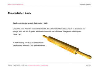 Wie der Fritz zum Salomo kommt                                                                           STEPHANIE HARTUNG




Retourkutsche + Credo



         Das Ich, der Hunger und die Aggression (1942):


         „Freud hat seine Patienten wie Kinder behandelt, die auf dem Nachttopf sitzen, und die er überredete und
         drängte, alles von sich zu geben, was ihnen in den Sinn kam, ohne ihrer Verlegenheit nachzugeben“.
         (Seite 134)




         In der Einleitung zum Buch bezieht sich Fritz
         hauptsächlich auf Freud...und auf Friedlaender.




SALOMO FRIEDLÄNDER / FRITZ PERLS Schöpferische Indifferenz + Gestalttherapie                                        JUNI 2012
 