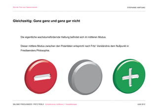 Wie der Fritz zum Salomo kommt                                                                           STEPHANIE HARTUNG




Gleichzeitig: Ganz ganz und ganz gar nicht



         Die eigentliche wachstumsfördernde Haltung befindet sich im mittleren Modus.


         Dieser mittlere Modus zwischen den Polaritäten entspricht nach Fritz‘ Verständnis dem Nullpunkt in
         Friedlaenders Philosophie.




SALOMO FRIEDLÄNDER / FRITZ PERLS Schöpferische Indifferenz + Gestalttherapie                                      JUNI 2012
 