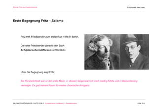Wie der Fritz zum Salomo kommt                                                                         STEPHANIE HARTUNG




Erste Begegnung Fritz – Salomo



         Fritz trifft Friedlaender zum ersten Mal 1918 in Berlin.


         Da hatte Friedlaender gerade sein Buch
         Schöpferische Indifferenz veröffentlicht.




         Über die Begegnung sagt Fritz:


         Als Persönlichkeit war er der erste Mann, in dessen Gegenwart ich mich niedrig fühlte und in Bewunderung
         verneigte. Es gab keinen Raum für meine chronische Arroganz.




SALOMO FRIEDLÄNDER / FRITZ PERLS Schöpferische Indifferenz + Gestalttherapie                                        JUNI 2012
 