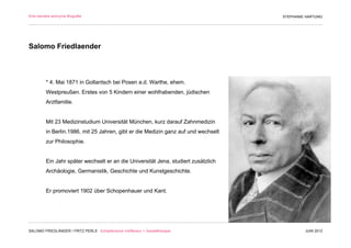 Eine beinahe anonyme Biografie                                                      STEPHANIE HARTUNG




Salomo Friedlaender



         * 4. Mai 1871 in Gollantsch bei Posen a.d. Warthe, ehem.
         Westpreußen. Erstes von 5 Kindern einer wohlhabenden, jüdischen
         Arztfamilie.


         Mit 23 Medizinstudium Universität München, kurz darauf Zahnmedizin
         in Berlin.1986, mit 25 Jahren, gibt er die Medizin ganz auf und wechselt
         zur Philosophie.


         Ein Jahr später wechselt er an die Universität Jena, studiert zusätzlich
         Archäologie, Germanistik, Geschichte und Kunstgeschichte.


         Er promoviert 1902 über Schopenhauer und Kant.




SALOMO FRIEDLÄNDER / FRITZ PERLS Schöpferische Indifferenz + Gestalttherapie                 JUNI 2012
 