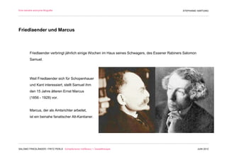 Eine beinahe anonyme Biografie                                                                      STEPHANIE HARTUNG




Friedlaender und Marcus



         Friedlaender verbringt jährlich einige Wochen im Haus seines Schwagers, des Essener Rabiners Salomon
         Samuel.




         Weil Friedlaender sich für Schopenhauer
         und Kant interessiert, stellt Samuel ihm
         den 15 Jahre älteren Ernst Marcus
         (1856 - 1928) vor.


         Marcus, der als Amtsrichter arbeitet,
         ist ein beinahe fanatischer Alt-Kantianer.




SALOMO FRIEDLÄNDER / FRITZ PERLS Schöpferische Indifferenz + Gestalttherapie                                    JUNI 2012
 