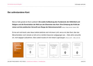 Eine beinahe anonyme Biografie                                                                                     STEPHANIE HARTUNG




Der auferstandene Kant



         Marcus hatte gerade ein Buch publiziert: Die exakte Aufdeckung des Fundaments der Sittlichkeit und
         Religion und die Konstruktion der Welt aus den Elementen des Kant. Eine Erhebung der Kritik der
         reinen und der praktischen Vernunft zum Range der Naturwissenschaft (Leipzig, Verlag Hermann Haacke 1899)


         Es las sich nicht leicht, aber diese Lektüre belohnte mich mit einem Licht, wie es mir über Kant, über das
         Menschenleben noch niemals so hell und so nüchtern besonnen aufgegangen war....Viele Jahre versuchte
         ich, mich dagegen aufzulehnen. Aber zuletzt musste ich mich dieser Logik beugen. (F/M, Ich (1871 - 1936), S.53, 54)




SALOMO FRIEDLÄNDER / FRITZ PERLS Schöpferische Indifferenz + Gestalttherapie                                                   JUNI 2012
 