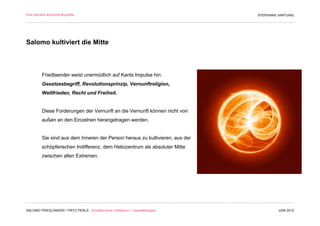 Eine beinahe anonyme Biografie                                                 STEPHANIE HARTUNG




Salomo kultiviert die Mitte



         Friedlaender weist unermüdlich auf Kants Impulse hin:
         Gesetzesbegriff, Revolutionsprinzip, Vernunftreligion,
         Weltfrieden, Recht und Freiheit.


         Diese Forderungen der Vernunft an die Vernunft können nicht von
         außen an den Einzelnen herangetragen werden.


         Sie sind aus dem Inneren der Person heraus zu kultivieren, aus der
         schöpferischen Indifferenz, dem Heliozentrum als absoluter Mitte
         zwischen allen Extremen.




SALOMO FRIEDLÄNDER / FRITZ PERLS Schöpferische Indifferenz + Gestalttherapie            JUNI 2012
 