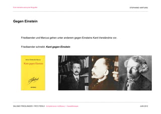 Eine beinahe anonyme Biografie                                                               STEPHANIE HARTUNG




Gegen Einstein



         Friedlaender und Marcus gehen unter anderem gegen Einsteins Kant-Verständnis vor.


         Friedlaender schreibt: Kant gegen Einstein




SALOMO FRIEDLÄNDER / FRITZ PERLS Schöpferische Indifferenz + Gestalttherapie                          JUNI 2012
 