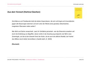Eine beinahe anonyme Biografie                                                                                     STEPHANIE HARTUNG




Aus dem Vorwort (Hartmut Geerken)



         Sind Marcus und Friedlaender bloß die letzten Kopernikaner, die sich voll Angst und Unverständnis
         gegen alle Neuerungen stemmen und sich unter die Fittiche eines geradezu fetischisierten,
         imaginären Übervaters retten wollen?


         Wer Wort und Sache verwechselt...(wer) ihr Verhältnis pervertiert...wer die Erkenntnis erweitern will
         durch die Erdichtung von Begriffen, denen nichts in der Anschauung entspricht, der fällt in eine
         Scheinlogik, und die ist der böseste Feind der Kultur, da sie auch die sittliche Realität, die Freiheit
         des Willens durch bloße Vernünftelei in Zweifel stellt. (S. 49/50)


         (Raumzeit)




SALOMO FRIEDLÄNDER / FRITZ PERLS Schöpferische Indifferenz + Gestalttherapie                                                JUNI 2012
 