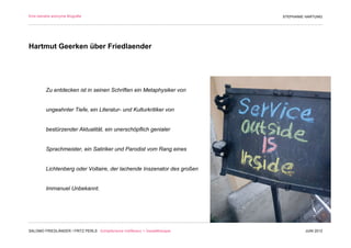 Eine beinahe anonyme Biografie                                                 STEPHANIE HARTUNG




Hartmut Geerken über Friedlaender




         Zu entdecken ist in seinen Schriften ein Metaphysiker von


         ungeahnter Tiefe, ein Literatur- und Kulturkritiker von


         bestürzender Aktualität, ein unerschöpflich genialer


         Sprachmeister, ein Satiriker und Parodist vom Rang eines


         Lichtenberg oder Voltaire, der lachende Inszenator des großen


         Immanuel Unbekannt.




SALOMO FRIEDLÄNDER / FRITZ PERLS Schöpferische Indifferenz + Gestalttherapie            JUNI 2012
 