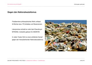 Eine beinahe anonyme Biografie                                                 STEPHANIE HARTUNG




Gegen den Nationalsozialismus



         Friedlaenders philosophisches Werk umfasst
         40 Bücher plus 170 Aufsätze und Rezensionen.


         Literarisches schreibt er unter dem Pseudonym
         MYNONA, rückwärts gelesen für ANONYM.


         In vielen Texten führt er einen erbitterten Kampf
         gegen den heraufziehenden Nationalsozialismus.




SALOMO FRIEDLÄNDER / FRITZ PERLS Schöpferische Indifferenz + Gestalttherapie            JUNI 2012
 