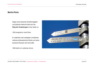 Eine beinahe anonyme Biografie                                                 STEPHANIE HARTUNG




Berlin-Paris



         Gegen seine ätzende Scharfzüngigkeit
         und jüdische Herkunft zieht sich der
         Ring der Knebelungen immer fester zu.


         1933 emigriert er nach Paris.


         Er vollendet unter widrigsten Umständen
         mehrere philosophische Werke und seine
         kantische Revision der Sch.Indffz.


         1946 stirbt er in extremer Armut.




SALOMO FRIEDLÄNDER / FRITZ PERLS Schöpferische Indifferenz + Gestalttherapie            JUNI 2012
 