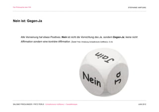 Die Philosophie des F/M                                                                                               STEPHANIE HARTUNG




Nein ist: Gegen-Ja



          Alle Verneinung hat etwas Positives. Nein ist nicht die Vernichtung des Ja, sondern Gegen-Ja; keine nicht
          Affirmation sondern eine konträre Affirmation. (Detlef Thiel, Einleitung Schöpferische Indifferenz, S 23)




SALOMO FRIEDLÄNDER / FRITZ PERLS Schöpferische Indifferenz + Gestalttherapie                                                   JUNI 2012
 