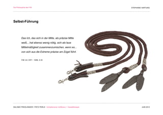 Die Philosophie des F/M                                                        STEPHANIE HARTUNG




Selbst-Führung



          Das Ich, das sich in der Mitte, als präzise Mitte
          weiß,...hat ebenso wenig nötig, sich als laue
          Mittelmäßigkeit zusammenzumischen, wenn es...
          von sich aus die Extreme präzise am Zügel führt.


          F/M, Ich (1871 - 1936), S.32




SALOMO FRIEDLÄNDER / FRITZ PERLS Schöpferische Indifferenz + Gestalttherapie            JUNI 2012
 