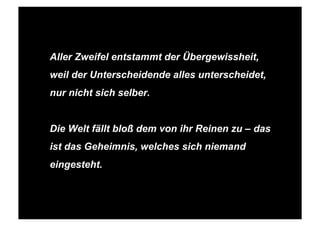 STEPHANIE HARTUNG




             Aller Zweifel entstammt der Übergewissheit,
             weil der Unterscheidende alles unterscheidet,
             nur nicht sich selber.


             Die Welt fällt bloß dem von ihr Reinen zu – das
             ist das Geheimnis, welches sich niemand
             eingesteht.



SALOMO FRIEDLÄNDER / FRITZ PERLS Schöpferische Indifferenz + Gestalttherapie            JUNI 2012
 