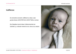 Die Philosophie des F/M                                                        STEPHANIE HARTUNG




Indifferenz



          Es ist leichter als leicht, indifferent zu leben, aber
          gerade dieses LEICHTER ALS LEICHT fällt so schwer.


          Der Skeptiker kommt dieser Vollkommenheit am
          nächsten, ja, mitunter erreicht er sie, ohne es zu wissen.




SALOMO FRIEDLÄNDER / FRITZ PERLS Schöpferische Indifferenz + Gestalttherapie            JUNI 2012
 