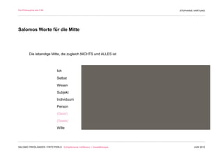 Die Philosophie des F/M                                                        STEPHANIE HARTUNG




Salomos Worte für die Mitte




          Die lebendige Mitte, die zugleich NICHTS und ALLES ist



                                Ich

                                Selbst

                                Wesen

                                Subjekt

                                Individuum

                                Person

                                (Geist)

                                (Seele)

                                Wille




SALOMO FRIEDLÄNDER / FRITZ PERLS Schöpferische Indifferenz + Gestalttherapie            JUNI 2012
 