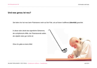 Die Philosophie des F/M                                                                                       STEPHANIE HARTUNG




Und was genau ist neu?



          Seit alters her hat man beim Polarisieren mehr auf die Pole, als auf deren Indifferenz (Identität) geachtet.




          In dieser aber steckt das eigentliche Geheimnis,
          der schöpferische Wille, der Polarisierende selber,
          der objektiv eben gar nichts ist.




          Ohne ihn gäbe es keine Welt.




SALOMO FRIEDLÄNDER / FRITZ PERLS Schöpferische Indifferenz + Gestalttherapie                                             JUNI 2012
 