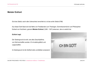 Die Philosophie des F/M                                                                               STEPHANIE HARTUNG




Meister Eckhart



          Erst das Selbst, worin aller Unterschied vernichtet ist, ist das echte Selbst (F/M).


          Aus dieser Sicht lässt sich die Nähe von Friedlaender zum Theologen, Dominikanermönch und Philosophen
          Eckhart von Hochheim, genannt Meister Eckhart (1260 - 1327) erkennen, den er verehrt hat.


          Eckhart sagt:


          Der Seelengrund ist nicht, wie alles Geschöpfliche,
          von Gott erschaffen worden. Er ist selbst göttlich und
          ungeschaffen.


          Im Seelengrund ist die Gottheit stets unmittelbar anwesend.




SALOMO FRIEDLÄNDER / FRITZ PERLS Schöpferische Indifferenz + Gestalttherapie                                   JUNI 2012
 