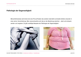 Die Philosophie des F/M                                                                                STEPHANIE HARTUNG




Pathologie der Gegenseitigkeit



          Menschlicherweise wird immer der eine Pol auf Kosten des anderen übernährt und beide kränken einander in
          einer wirren Verschränkung. Man veranschauliche sich das an der Beziehung zwischen ...stark und schwach,
          werden und vergehen. Es gibt unzählige Beispiele der Pathologie der Gegenseitigkeit.




SALOMO FRIEDLÄNDER / FRITZ PERLS Schöpferische Indifferenz + Gestalttherapie                                    JUNI 2012
 